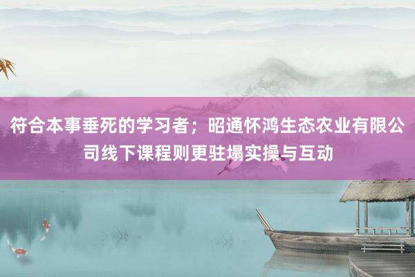 符合本事垂死的学习者；昭通怀鸿生态农业有限公司线下课程则更驻塌实操与互动